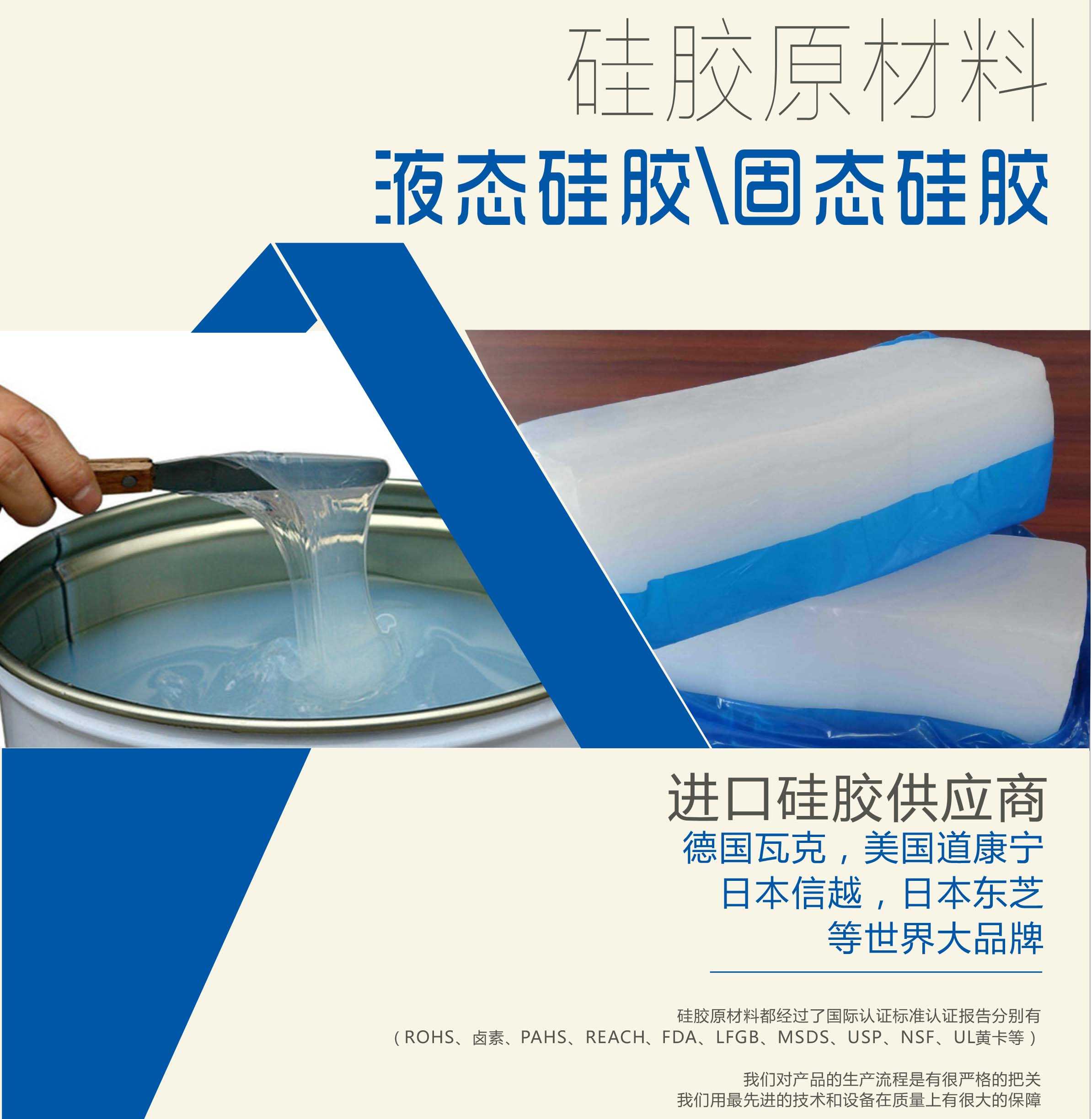 硅膠原材料按物理性質(zhì)來分可以分成固體硅膠和液體硅膠    我們的供貨渠道都是進(jìn)口硅膠供應(yīng)商。    如：德國(guó)瓦克，美國(guó)道康寧，日本信越，日本東芝等世界大品牌。    我們的硅膠原材料都經(jīng)過了國(guó)際認(rèn)證標(biāo)準(zhǔn)，認(rèn)證報(bào)告分別有（ROHS、鹵素、PAHS、REACH、FDA、LFGB、MSDS、USP、NSF、UL黃卡等）。    我們對(duì)產(chǎn)品的生產(chǎn)流程是有很嚴(yán)格的把關(guān)，我們用最先進(jìn)的技術(shù)和設(shè)備在質(zhì)量上有很大的保障